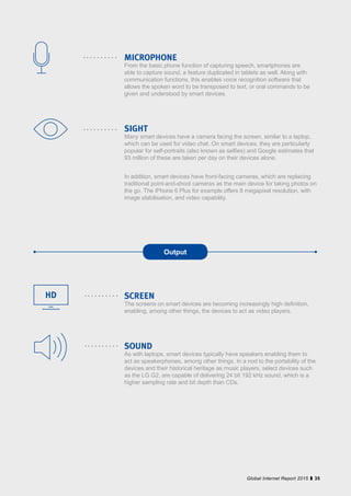 35Global Internet Report 2015
MICROPHONE
From the basic phone function of capturing speech, smartphones are
able to capture sound, a feature duplicated in tablets as well. Along with
communication functions, this enables voice recognition software that
allows the spoken word to be transposed to text, or oral commands to be
given and understood by smart devices.
SIGHT
Many smart devices have a camera facing the screen, similar to a laptop,
which can be used for video chat. On smart devices, they are particularly
popular for self-portraits (also known as selfies) and Google estimates that
93 million of these are taken per day on their devices alone.
In addition, smart devices have front-facing cameras, which are replacing
traditional point-and-shoot cameras as the main device for taking photos on
the go. The iPhone 6 Plus for example offers 8 megapixel resolution, with
image stabilisation, and video capability.
SCREEN
The screens on smart devices are becoming increasingly high definition,
enabling, among other things, the devices to act as video players.
SOUND
As with laptops, smart devices typically have speakers enabling them to
act as speakerphones, among other things. In a nod to the portability of the
devices and their historical heritage as music players, select devices such
as the LG G2, are capable of delivering 24 bit 192 kHz sound, which is a
higher sampling rate and bit depth than CDs.
Output
HD
 