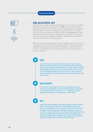 36
SIM, BLUETOOTH, NFC
Smart devices typically resemble many laptops in terms of communications.
While all smartphones, by definition, have SIM cards to enable access to
mobile networks for voice and data services, many laptops and tablets also
have the option of a SIM for accessing mobile data networks. In addition,
all have Wi-Fi that enables local Internet access, and Bluetooth to access
peripheral devices such as keyboards and music speakers. Finally, some
new smart devices are equipped with NFC to enable services using short-
range communications, such as payments.
Based on these hardware features, it may be of little surprise to see the rise
of smartphones and tablets at the expense of falling or stagnating sales of
traditional mobile phones and computers. However, as we note below in
Section 4, smart devices may not be optimal for all work normally done on
personal computers.
Communications
cards are small circuit boards that are placed into phones or
network-connected laptops and tablets that contain information
that uniquely identifies that device to the mobile network, allowing
the subscriber to use the communication features of the device.
The card holds information such as a phone number, security
data and billing information that helps the carrier identify the user
of the device.
SIM
is a wireless technology standard for exchanging data over
short distances between fixed and mobile devices. It operates
in unlicensed spectrum between 2.4 – 2.485GHz and was
originally conceived as an alternative to data cables.
(near field communication) uses short-range, low-power wireless
links to transfer small amounts of data between two devices
held a few centimetres from each other. Passive NFC ‘tags’ can
be tapped by mobile devices, sending web address, discount
vouchers, maps or timetables or receiving instant payments. Both
Google and Apple offer contactless “tap to pay” mobile wallet
services, Google Wallet and Apple Pay, making NFC payments
possible for millions of Android and iPhone 6 users.
BLUETOOTH
NFC
 