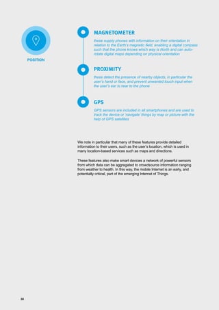 38
these supply phones with information on their orientation in
relation to the Earth’s magnetic field, enabling a digital compass
such that the phone knows which way is North and can auto-
rotate digital maps depending on physical orientation
these detect the presence of nearby objects, in particular the
user’s hand or face, and prevent unwanted touch input when
the user’s ear is near to the phone
GPS sensors are included in all smartphones and are used to
track the device or ‘navigate’ things by map or picture with the
help of GPS satellites
MAGNETOMETER
PROXIMITY
GPS
We note in particular that many of these features provide detailed
information to their users, such as the user’s location, which is used in
many location-based services such as maps and directions.
These features also make smart devices a network of powerful sensors
from which data can be aggregated to crowdsource information ranging
from weather to health. In this way, the mobile Internet is an early, and
potentially critical, part of the emerging Internet of Things.
POSITION
 