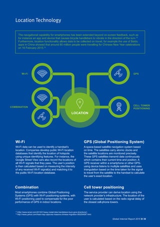 39Global Internet Report 2015
Location Technology
GPS (Global Positioning System)
A space-based satellite navigation system based
on time. The satellites carry atomic clocks and
the satellite locations are monitored precisely.
These GPS satellites transmit data continuously
which contains their current time and position. A
GPS receiver within a smartphone or other GPS-
using device listens to multiple satellites and uses
triangulation based on the time taken for the signal
to travel from the satellite to the handset to calculate
the user’s exact location.
Cell tower positioning
The service provider can derive location using the
network provider’s infrastructure. The location of the
user is calculated based on the radio signal delay of
the closest cell-phone towers.
Wi-Fi
Wi-Fi data can be used to identify a handset’s
location. Companies develop public Wi-Fi location
databases that identify the location of hotspots
using unique identifying features. For instance, the
Google Street View cars also record the locations of
all Wi-Fi signals that they pass. The user’s position
is then calculated based on measuring the intensity
of any received Wi-Fi signal(s) and matching it to
the public Wi-Fi location database.
Combination
Most smartphones combine Global Positioning
Systems (GPS) with Wi-Fi positioning systems, with
Wi-Fi positioning used to compensate for the poor
performance of GPS in indoor locations.
The navigational capability for smartphones has been extended beyond on-screen feedback, such as
for instance an app and device that causes bicycle handlebars to vibrate in the direction of the turn.15
Furthermore, location functionality allows data to be collected on travel, for example the use of Baidu
apps in China showed that around 80 million people were travelling for Chinese New Year celebrations
on 16 February 2015.16
39Global Internet Report 2015
GPS
CELL TOWER
POSITIONING
Wi-Fi
COMBINATION
LOCATION
15
(http://www.wired.com/2015/01/easy-install-bike-handlebars-buzz-give-directions/).
16
http://news.yahoo.com/heat-map-captures-massive-chinese-migration-093204087.html.
 