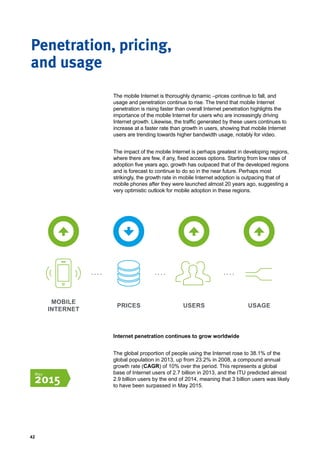 42
Penetration, pricing,
and usage
The mobile Internet is thoroughly dynamic –prices continue to fall, and
usage and penetration continue to rise. The trend that mobile Internet
penetration is rising faster than overall Internet penetration highlights the
importance of the mobile Internet for users who are increasingly driving
Internet growth. Likewise, the traffic generated by these users continues to
increase at a faster rate than growth in users, showing that mobile Internet
users are trending towards higher bandwidth usage, notably for video.
The impact of the mobile Internet is perhaps greatest in developing regions,
where there are few, if any, fixed access options. Starting from low rates of
adoption five years ago, growth has outpaced that of the developed regions
and is forecast to continue to do so in the near future. Perhaps most
strikingly, the growth rate in mobile Internet adoption is outpacing that of
mobile phones after they were launched almost 20 years ago, suggesting a
very optimistic outlook for mobile adoption in these regions.
MOBILE
INTERNET
PRICES USERS USAGE
Internet penetration continues to grow worldwide
The global proportion of people using the Internet rose to 38.1% of the
global population in 2013, up from 23.2% in 2008, a compound annual
growth rate (CAGR) of 10% over the period. This represents a global
base of Internet users of 2.7 billion in 2013, and the ITU predicted almost
2.9 billion users by the end of 2014, meaning that 3 billion users was likely
to have been surpassed in May 2015.
May
2015
 
