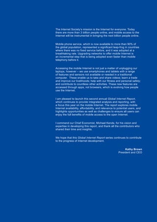 5Global Internet Report 2015
The Internet Society’s mission is the Internet for everyone. Today
there are more than 3 billion people online, and mobile access to the
Internet will be instrumental in bringing the next billion people online.
Mobile phone service, which is now available to more than 90% of
the global population, represented a significant leap-frog in countries
where there was no fixed service before, and it was adopted at a
breathtaking rate. Upgrading networks to offer mobile Internet is
an incremental step that is being adopted even faster than mobile
telephony before it.
Accessing the mobile Internet is not just a matter of unplugging our
laptops, however – we use smartphones and tablets with a range
of features and sensors not available or needed in a traditional
computer. These enable us to take and share videos; learn a trade
and improve our livelihoods; help with our fitness and personal safety;
and contribute to countless other activities. These new features are
accessed through apps, not browsers, which is evolving how people
use the Internet.
I am pleased to launch this second annual Global Internet Report,
which continues to provide integrated analysis and reporting, with
a focus this year on the mobile Internet. The report explores mobile
Internet availability, affordability, and relevance to potential users, and
highlights opportunities as well as challenges to ensure all users can
enjoy the full benefits of mobile access to the open Internet.
I commend our Chief Economist, Michael Kende, for his vision and
expertise in developing this report, and thank all the contributors who
shared their time and insights.
We hope that this Global Internet Report series continues to contribute
to the progress of Internet development.
Kathy Brown
President and CEO
 