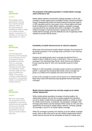 53Global Internet Report 2015
Availability of mobile Internet service is critical to adoption
While lower than the level of mobile cellular coverage, the proportion of
the global population in 3G coverage areas continues to rise, reaching
48% in 2013.
However, the global growth rate in coverage has declined from a
CAGR of 36% in 2008-2012 to 6% in 2012-2013. This is a result of the
coverage in the developed Asia-Pacific, North America and Western
Europe reaching close to 100% and having little scope for further
growth.
Regions in which population coverage is lower continue to experience
growth, in particular the emerging Asia Pacific where coverage has
grown at a CAGR of 57% between 2012-2013 from 8% to 13%
A view of 3G coverage by country can be found on our Global Internet
Maps (http://www.internetsociety.org/map/global-internet-report/#3g-
coverage)
DATA
DEFINITION
The ITU data here
focuses on 3G coverage
as an indicator for the
coverage of mobile
broadband services.
This is a narrower
definition of mobile
Internet services than
our definition, which
includes 2.5G services
such as GPRS and
EDGE. Thus, these
numbers understate the
proportion of population
which is covered by the
mobile Internet.
Mobile Internet deployment has not fully caught up to mobile
cellular deployment
While mobile-cellular population coverage is looking healthy, the
relationship between this and 3G coverage suggests that operators
are yet to deploy mobile-Internet-capable networks as widely as those
for mobile voice services. In particular, 3G population coverage in the
Emerging Asia Pacific and Sub Saharan Africa remain at 14% and 42%
respectively of the level of mobile-cellular networks. Similarly, globally
3G coverage is only 51% of mobile cellular coverage.
While 3G coverage is growing and catching up to the cellular coverage
levels, there is still a long way to go with network deployments before
mobile Internet services are as accessible as those for mobile voice.
DATA
DEFINITION
We have calculated
the proportion of the
population covered by
mobile-Internet-capable
3G services divided
by the proportion of
population covered
by any mobile cellular
services.
The proportion of the global population in mobile-cellular coverage
areas continues to rise
Mobile cellular networks covered 94% of global population in 2013, with
coverage in certain regions (such as Western Europe, Central and Eastern
Europe, developed Asia Pacific and North America) having been close to
a 100% saturation point for many years. Even in those regions with lower
levels of deployment of mobile cellular networks, population coverage
is growing and has now reached above 83% in all regions. The cellular
network coverage is important because it represents the upper limit of
mobile Internet coverage, given the relatively low cost of upgrading mobile
networks to provide Internet access.
DATA
DEFINITION
Percentage of the
population covered
by a mobile-cellular
network refers to
the percentage of
inhabitants within range
of a mobile-cellular
signal, irrespective of
whether or not they are
subscribers or users.
 