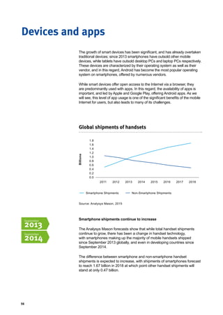 56
Devices and apps
The growth of smart devices has been significant, and has already overtaken
traditional devices; since 2013 smartphones have outsold other mobile
devices, while tablets have outsold desktop PCs and laptop PCs respectively.
These devices are characterized by their operating system as well as their
vendor, and in this regard, Android has become the most popular operating
system on smartphones, offered by numerous vendors.
While smart devices offer open access to the Internet via a browser, they
are predominantly used with apps. In this regard, the availability of apps is
important, and led by Apple and Google Play, offering Android apps. As we
will see, this level of app usage is one of the significant benefits of the mobile
Internet for users, but also leads to many of its challenges.
Smartphone shipments continue to increase
The Analysys Mason forecasts show that while total handset shipments
continue to grow, there has been a change in handset technology,
with smartphones making up the majority of mobile handsets shipped
since September 2013 globally, and even in developing countries since
September 2014.
The difference between smartphone and non-smartphone handset
shipments is expected to increase, with shipments of smartphones forecast
to reach 1.67 billion in 2018 at which point other handset shipments will
stand at only 0.47 billion.
Global shipments of handsets
1.8
1.6
1.4
1.2
1.0
0.8
0.6
0.4
0.2
0.0
2011 2012 2013 20152014 20172016 2018
Billions
Smartphone Shipments Non-Smartphone Shipments
September
2013
September
2014
Source: Analysys Mason, 2015
 
