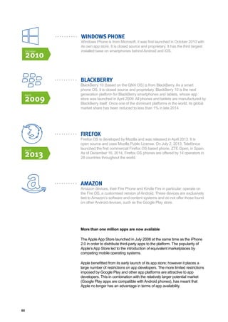 60
BLACKBERRY
BlackBerry 10 (based on the QNX OS) is from BlackBerry. As a smart
phone OS, it is closed source and proprietary. BlackBerry 10 is the next
generation platform for BlackBerry smartphones and tablets, whose app
store was launched in April 2009. All phones and tablets are manufactured by
BlackBerry itself. Once one of the dominant platforms in the world, its global
market share has been reduced to less than 1% in late 2014.
FIREFOX
Firefox OS is developed by Mozilla and was released in April 2013. It is
open source and uses Mozilla Public License. On July 2, 2013, Telefónica
launched the first commercial Firefox OS based phone, ZTE Open, in Spain.
As of December 16, 2014, Firefox OS phones are offered by 14 operators in
28 countries throughout the world.
AMAZON
Amazon devices, their Fire Phone and Kindle Fire in particular, operate on
the Fire OS, a customised version of Android. These devices are exclusively
tied to Amazon’s software and content systems and do not offer those found
on other Android devices, such as the Google Play store.
More than one million apps are now available
The Apple App Store launched in July 2008 at the same time as the iPhone
2.0 in order to distribute third-party apps to the platform. The popularity of
Apple’s App Store led to the introduction of equivalent marketplaces by
competing mobile operating systems.
Apple benefitted from its early launch of its app store; however it places a
large number of restrictions on app developers. The more limited restrictions
imposed by Google Play and other app platforms are attractive to app
developers. This in combination with the relatively larger potential market
(Google Play apps are compatible with Android phones), has meant that
Apple no longer has an advantage in terms of app availability.
April
2013
April
2009
WINDOWS PHONE
Windows Phone is from Microsoft, it was first launched in October 2010 with
its own app store. It is closed source and proprietary. It has the third largest
installed base on smartphones behind Android and iOS.October
2010
 