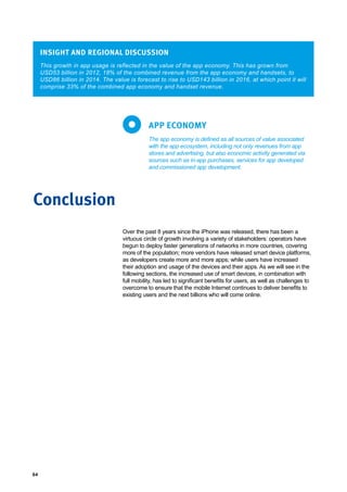 64
This growth in app usage is reflected in the value of the app economy. This has grown from
USD53 billion in 2012, 18% of the combined revenue from the app economy and handsets, to
USD86 billion in 2014. The value is forecast to rise to USD143 billion in 2016, at which point it will
comprise 33% of the combined app economy and handset revenue.
INSIGHT AND REGIONAL DISCUSSION
The app economy is defined as all sources of value associated
with the app ecosystem, including not only revenues from app
stores and advertising, but also economic activity generated via
sources such as in-app purchases, services for app developed
and commissioned app development.
APP ECONOMY
Conclusion
Over the past 8 years since the iPhone was released, there has been a
virtuous circle of growth involving a variety of stakeholders: operators have
begun to deploy faster generations of networks in more countries, covering
more of the population; more vendors have released smart device platforms,
as developers create more and more apps; while users have increased
their adoption and usage of the devices and their apps. As we will see in the
following sections, the increased use of smart devices, in combination with
full mobility, has led to significant benefits for users, as well as challenges to
overcome to ensure that the mobile Internet continues to deliver benefits to
existing users and the next billions who will come online.
 