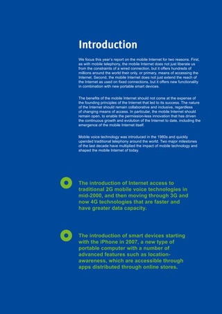 7Global Internet Report 2015
We focus this year’s report on the mobile Internet for two reasons. First,
as with mobile telephony, the mobile Internet does not just liberate us
from the constraints of a wired connection, but it offers hundreds of
millions around the world their only, or primary, means of accessing the
Internet. Second, the mobile Internet does not just extend the reach of
the Internet as used on fixed connections, but it offers new functionality
in combination with new portable smart devices.
The benefits of the mobile Internet should not come at the expense of
the founding principles of the Internet that led to its success. The nature
of the Internet should remain collaborative and inclusive, regardless
of changing means of access. In particular, the mobile Internet should
remain open, to enable the permission-less innovation that has driven
the continuous growth and evolution of the Internet to date, including the
emergence of the mobile Internet itself.
Mobile voice technology was introduced in the 1980s and quickly
upended traditional telephony around the world. Two major milestones
of the last decade have multiplied the impact of mobile technology and
shaped the mobile Internet of today.
The introduction of Internet access to
traditional 2G mobile voice technologies in
mid-2000, and then moving through 3G and
now 4G technologies that are faster and
have greater data capacity.
The introduction of smart devices starting
with the iPhone in 2007, a new type of
portable computer with a number of
advanced features such as location-
awareness, which are accessible through
apps distributed through online stores.
Introduction
 