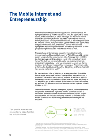 72
The mobile Internet has created new opportunities for entrepreneurs. We
highlight this benefit up front for two reasons. First, the opportunity to create
income, and even a fortune, is critical in this age, and the mobile Internet
extends this opportunity to millions around the world who may not have
formerly had access to the ingredients to innovate, or the marketplace to sell
the outcome. Second, many innovations typically address local opportunities
and gaps with local solutions, and indeed a number of the services
highlighted in the following sections came about through individuals or small
groups seeking to improve the lives of those closest to them.
The opportunity (and challenges) created by the mobile Internet for
entrepreneurs is well illustrated by the story of Wilfred Mworia, a 22 year old
student who greeted the announcement of the Apple App Store in 2008 by
developing an app providing details on events in his home city of Nairobi,
Kenya. This itself was not remarkable, as he was certainly not alone in
anticipating the opportunity – what was remarkable, however, was that he
developed and released the app without ever using an iPhone. In an article
at the time, he stated that even though he did not have an iPhone, “I can still
have a world market for my work”.2
Mr. Mworia proved to be as prescient as he was determined. The mobile
Internet is now a truly world market of over two billion users with access to
app stores. The benefits are not yet fully available, as we note in Section 2
that there are many countries that do not yet have app stores, and thus it is
not possible to buy or sell apps there. Nonetheless, total downloads to-date
are well over 100 billion apps, and total app revenues are expected to reach
77 billion by 2017.3
The mobile Internet is not just a marketplace, however. The mobile Internet
also provides access to the ingredients needed to innovate: access to
educational resources; tools for research on innovations; access to open
source software and services; mentorship platforms to contact business
leaders for advice; and crowdfunding platforms to raise money for the
innovation.4
The Mobile Internet and
Entrepreneurship
The mobile Internet has
created new opportunities
for entrepreneurs.
1
2
the opportunity
to create income
local solutions
TWO
REASONS
2
See http://www.nytimes.com/2008/07/20/business/worldbusiness/20ping.html?_r=0.
3
See http://www.businessinsider.com/gartner-mobile-apps-will-generate-77-billion-in-revenue-by-2017-
2014-1?IR=T.
4
See Kende, Michael, “ICTs for Inclusive Growth: E-Entrepreneurship on the Open Internet”, World
Economic Forum Global Information Technology Report 2015, April 2015, http://reports.weforum.org/global-
information-technology-report-2015/1-4-icts-for-inclusive-growth-e-entrepreneurship-on-the-open-internet/.
 