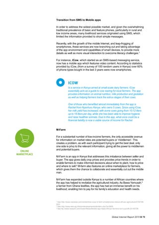 75Global Internet Report 2015
Is a service in Kenya aimed at small-scale dairy farmers. iCow
essentially acts as a guide to cow rearing for local farmers. The app
provides information on animal nutrition, milk production and gestation
as well as helping farmers track the estrus stages of their cows.
One of those who benefited almost immediately from the app is
Rachel from Nyanhuru Kenya, who owns 5 cows. Since using iCow,
her milk yield has increased, with some cows going from 10-12 liters
up to 18 liters per day, while she has been able to improve hygiene
and raise healthier animals. Due to this app, what once could be a
financial liability is now a viable source of income for Rachel.
ICOW
Transition from SMS to Mobile apps
In order to address the widest possible market, and given the overwhelming
traditional prevalence of basic and feature phones, particularly in rural and
low income areas, many livelihood services originated using SMS, which
limited the information provided to short simple messages.
Recently, with the growth of the mobile Internet, and leap-frogging of
smartphones, these services are now branching out and taking advantage
of the app environment and capabilities of smart devices, to provide more
details as well as more visual interaction to overcome literacy challenges.7
For instance, iCow, which started as an SMS-based messaging service,
now has a mobile app which features video content. According to statistics
provided by iCow, (from a survey of 100 random users in Kenya) over 60%
of phone types bought in the last 3 years were now smartphones.
M-Farm
For a substantial number of low-income farmers, the only accessible avenue
for information on market rates are potential buyers or ‘middlemen’. This
creates a problem, as with each participant trying to get the best deal, only
one side is privy to the relevant information, giving all the power to middlemen
and potential buyers.
M-Farm is an app in Kenya that addresses this imbalance between seller and
buyer. The app gives daily crop prices and provides price trends in order to
enable farmers to make informed decisions about when to plant, how to price
and where to sell.8
M-farm also features an online marketplace for farmers,
which gives them the chance to collaborate and essentially cut out the middle
man.
M-Farm has expanded outside Kenya to a number of African countries where
the app has helped to revitalize the agricultural industry. As Bawa Yamusah,9
a farmer from Ghana testifies, the app has had an immense benefit on his
livelihood, enabling him to pay for his family’s education and health needs.
ONLINE
MARKETPLACE
7
See http://www.voanews.com/content/reu-icow-m-farm-smartphones-reboot-african-agriculture/2702106.
html.
8
See http://www.new-ag.info/en/developments/devItem.php?a=2909.
9
See ttp://www.news24.com/Green/News/Mobile-app-helps-African-farmers-turn-a-profit-20140728.
 