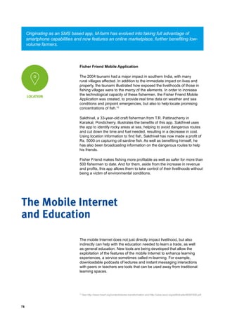 76
Fisher Friend Mobile Application
The 2004 tsunami had a major impact in southern India, with many
rural villages affected. In addition to the immediate impact on lives and
property, the tsunami illustrated how exposed the livelihoods of those in
fishing villages were to the mercy of the elements. In order to increase
the technological capacity of these fishermen, the Fisher Friend Mobile
Application was created, to provide real time data on weather and sea
conditions and pinpoint emergencies, but also to help locate promising
concentrations of fish.10
Sakthivel, a 33-year-old craft fisherman from T.R. Pattinacherry in
Karaikal, Pondicherry, illustrates the benefits of this app. Sakthivel uses
the app to identify rocky areas at sea, helping to avoid dangerous routes
and cut down the time and fuel needed, resulting in a decrease in cost.
Using location information to find fish, Sakthivel has now made a profit of
Rs. 5000 on capturing oil sardine fish. As well as benefiting himself, he
has also been broadcasting information on the dangerous routes to help
his friends.
Fisher Friend makes fishing more profitable as well as safer for more than
500 fishermen to date. And for them, aside from the increase in revenue
and profits, this app allows them to take control of their livelihoods without
being a victim of environmental conditions.
Originating as an SMS based app, M-farm has evolved into taking full advantage of
smartphone capabilities and now features an online marketplace, further benefiting low-
volume farmers.
LOCATION
The mobile Internet does not just directly impact livelihood, but also
indirectly can help with the education needed to learn a trade, as well
as general education. New tools are being developed that allow the
exploitation of the features of the mobile Internet to enhance learning
experiences, a service sometimes called m-learning. For example,
downloadable podcasts of lectures and instant messaging interactions
with peers or teachers are tools that can be used away from traditional
learning spaces.
The Mobile Internet
and Education
10
See http://www.mssrf.org/content/stories-transformation and http://www.oecd.org/aidfortrade/48367406.pdf.
 