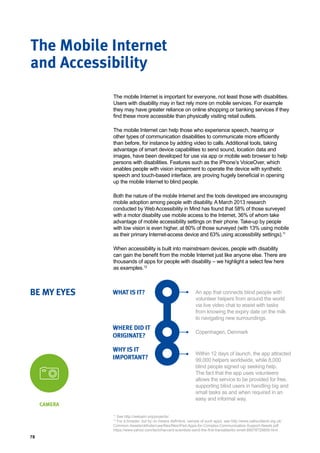 78
The mobile Internet is important for everyone, not least those with disabilities.
Users with disability may in fact rely more on mobile services. For example
they may have greater reliance on online shopping or banking services if they
find these more accessible than physically visiting retail outlets.
The mobile Internet can help those who experience speech, hearing or
other types of communication disabilities to communicate more efficiently
than before, for instance by adding video to calls. Additional tools, taking
advantage of smart device capabilities to send sound, location data and
images, have been developed for use via app or mobile web browser to help
persons with disabilities. Features such as the iPhone’s VoiceOver, which
enables people with vision impairment to operate the device with synthetic
speech and touch-based interface, are proving hugely beneficial in opening
up the mobile Internet to blind people.
Both the nature of the mobile Internet and the tools developed are encouraging
mobile adoption among people with disability. A March 2013 research
conducted by Web Accessibility in Mind has found that 58% of those surveyed
with a motor disability use mobile access to the Internet, 36% of whom take
advantage of mobile accessibility settings on their phone. Take-up by people
with low vision is even higher, at 80% of those surveyed (with 13% using mobile
as their primary Internet-access device and 63% using accessibility settings).11
When accessibility is built into mainstream devices, people with disability
can gain the benefit from the mobile Internet just like anyone else. There are
thousands of apps for people with disability – we highlight a select few here
as examples.12
The Mobile Internet
and Accessibility
WHAT IS IT?
WHERE DID IT
ORIGINATE?
WHY IS IT
IMPORTANT?
BE MY EYES An app that connects blind people with
volunteer helpers from around the world
via live video chat to assist with tasks
from knowing the expiry date on the milk
to navigating new surroundings.
Copenhagen, Denmark
Within 12 days of launch, the app attracted
99,000 helpers worldwide, while 8,000
blind people signed up seeking help.
The fact that the app uses volunteers
allows the service to be provided for free,
supporting blind users in handling big and
small tasks as and when required in an
easy and informal way.
CAMERA
11
See http://webaim.org/projects/.
12
For a broader, but by no means definitive, sample of such apps, see http://www.callscotland.org.uk/
Common-Assets/ckfinder/userfiles/files/iPad-Apps-for-Complex-Communication-Support-Needs.pdf.
https://www.yahoo.com/tech/harvard-scientists-send-the-first-transatlantic-smell-89078729859.html
 