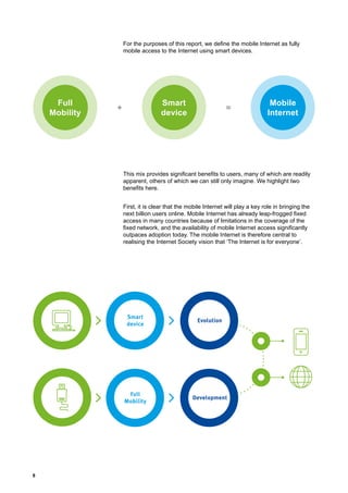 8
For the purposes of this report, we define the mobile Internet as fully
mobile access to the Internet using smart devices.
This mix provides significant benefits to users, many of which are readily
apparent, others of which we can still only imagine. We highlight two
benefits here.
First, it is clear that the mobile Internet will play a key role in bringing the
next billion users online. Mobile Internet has already leap-frogged fixed
access in many countries because of limitations in the coverage of the
fixed network, and the availability of mobile Internet access significantly
outpaces adoption today. The mobile Internet is therefore central to
realising the Internet Society vision that ‘The Internet is for everyone’.
Mobile
Internet
Full
Mobility
Smart
device
=+
Smart
device
Full
Mobility
Evolution
Development
 