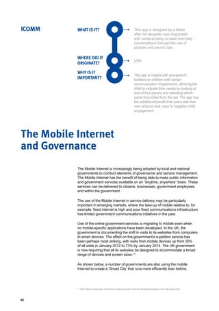 80
WHAT IS IT?
WHERE DID IT
ORIGINATE?
WHY IS IT
IMPORTANT?
ICOMM This app is designed by a father
after his daughter was diagnosed
with cerebral palsy to ease everyday
conversations through the use of
pictures and sound clips
USA
The app is helpful with pre-speech
toddlers or children with certain
communication impairments, allowing the
child to indicate their needs by looking at
one of four panels and selecting which
panel they’d like from the set. The app has
the additional benefit that users add their
own pictures and voice to heighten child
engagement.
The Mobile Internet is increasingly being adopted by local and national
governments to conduct elements of governance and service management.
The Mobile Internet has the benefit of being able to make public information
and government services available on an “anytime, anywhere” basis. These
services can be delivered to citizens, businesses, government employees
and within the government.
The use of the Mobile Internet in service delivery may be particularly
important in emerging markets, where the take-up of mobile relative to, for
example, fixed internet is high and poor fixed communications infrastructure
has limited government communications initiatives in the past.
Use of the online government services is migrating to mobile even when
no mobile-specific applications have been developed. In the UK, the
government is documenting the shift in visits to its websites from computers
to smart devices. The effect on the government’s e-petition service has
been perhaps most striking, with visits from mobile devices up from 25%
of all visits in January 2012 to 73% by January 2014. The UK government
is now requiring that all its websites be designed to accommodate a broad
range of devices and screen sizes.13
As shown below, a number of governments are also using the mobile
Internet to create a ‘Smart City’ that runs more efficiently than before.
The Mobile Internet
and Governance
13
See https://www.gov.uk/service-manual/user-centred-design/browsers-and-devices.html.
 