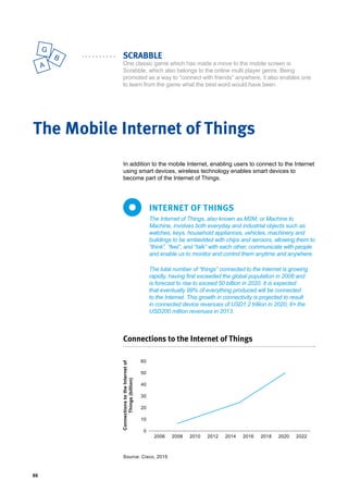 86
A
B
G
SCRABBLE
One classic game which has made a move to the mobile screen is
Scrabble, which also belongs to the online multi player genre. Being
promoted as a way to “connect with friends” anywhere, it also enables one
to learn from the game what the best word would have been.
In addition to the mobile Internet, enabling users to connect to the Internet
using smart devices, wireless technology enables smart devices to
become part of the Internet of Things.
The Mobile Internet of Things
The Internet of Things, also known as M2M, or Machine to
Machine, involves both everyday and industrial objects such as
watches, keys, household appliances, vehicles, machinery and
buildings to be embedded with chips and sensors, allowing them to
“think”, “feel”, and “talk” with each other, communicate with people
and enable us to monitor and control them anytime and anywhere.
The total number of “things” connected to the Internet is growing
rapidly, having first exceeded the global population in 2008 and
is forecast to rise to exceed 50 billion in 2020. It is expected
that eventually 99% of everything produced will be connected
to the Internet. This growth in connectivity is projected to result
in connected device revenues of USD1.2 trillion in 2020, 6× the
USD200 million revenues in 2013.
INTERNET OF THINGS
Connections to the Internet of Things
60
50
40
30
20
10
0
2006 2008 2010 2012 2014 2016 2018 2020 2022
ConnectionstotheInternetof
Things(billion)
Source: Cisco, 2015
 