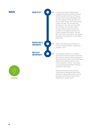 88
WHAT IS IT?
WHERE DID IT
ORIGINATE?
WHY IS IT
IMPORTANT?
WAZE A community based location-based
navigation app which provides real time
traffic information for drivers. This also
includes Waze community edited maps
and live routing. A driver will switch on
the app while driving, which will passively
collect road data. This includes any
hindrances on the road, such as traffic
etc. However, one can also update
on any sudden occurrences such as
accidents or emergency road blocks in
order to update other drivers. The app
also uses online map editors, who update
frequently. It currently has over 50 million
downloads.
Israel, cofounded by Amir Shinar, Uri
Levine and Ehud Shabtai. Acquired by
Google in 2013.
This app lays emphasis on creating a
community of drivers to share information.
Not only is its real time data invaluable for
daily drivers/commuters, but its framework
fosters local networks which is much
more accurate for a driver. This results
in journeys being potentially shortened,
saving time and money.
Waze has also been instrumental in
monitoring and alleviating heavy traffic
arising from high profile events, such as
the recent visit of Pope Francis to the
Philippines in January 2015.LOCATION
 