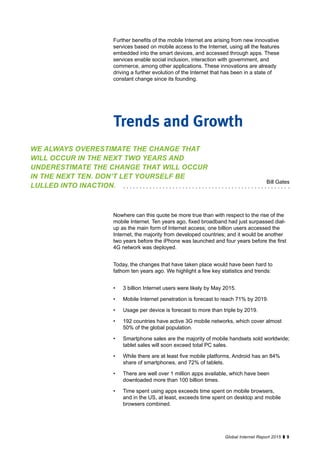 9Global Internet Report 2015
Further benefits of the mobile Internet are arising from new innovative
services based on mobile access to the Internet, using all the features
embedded into the smart devices, and accessed through apps. These
services enable social inclusion, interaction with government, and
commerce, among other applications. These innovations are already
driving a further evolution of the Internet that has been in a state of
constant change since its founding.
Nowhere can this quote be more true than with respect to the rise of the
mobile Internet. Ten years ago, fixed broadband had just surpassed dial-
up as the main form of Internet access; one billion users accessed the
Internet, the majority from developed countries; and it would be another
two years before the iPhone was launched and four years before the first
4G network was deployed.
Today, the changes that have taken place would have been hard to
fathom ten years ago. We highlight a few key statistics and trends:
•	 3 billion Internet users were likely by May 2015.
•	 Mobile Internet penetration is forecast to reach 71% by 2019.
•	 Usage per device is forecast to more than triple by 2019.
•	 192 countries have active 3G mobile networks, which cover almost
50% of the global population.
•	 Smartphone sales are the majority of mobile handsets sold worldwide;
tablet sales will soon exceed total PC sales.
•	 While there are at least five mobile platforms, Android has an 84%
share of smartphones, and 72% of tablets.
•	 There are well over 1 million apps available, which have been
downloaded more than 100 billion times.
•	 Time spent using apps exceeds time spent on mobile browsers,
and in the US, at least, exceeds time spent on desktop and mobile
browsers combined.
Trends and Growth
WE ALWAYS OVERESTIMATE THE CHANGE THAT
WILL OCCUR IN THE NEXT TWO YEARS AND
UNDERESTIMATE THE CHANGE THAT WILL OCCUR
IN THE NEXT TEN. DON’T LET YOURSELF BE
LULLED INTO INACTION.
Bill Gates
 