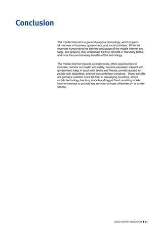 91Global Internet Report 2015
The mobile Internet is a general purpose technology, which impacts
all manners of business, government, and social activities. While the
revenues surrounding the delivery and usage of the mobile Internet are
large, and growing, they understate the true benefits in monetary terms,
and miss the non-monetary benefits of the technology.
The mobile Internet impacts our livelihoods, offers opportunities to
innovate, monitor our health and safety, become educated, interact with
government, keep in touch with family and friends, provide access for
people with disabilities, and not least entertain ourselves. These benefits
are perhaps nowhere more felt than in developing countries, where
mobile technology has long since leap-frogged fixed, enabling mobile
Internet services to provide key services to those otherwise un- or under-
served.
Conclusion
 