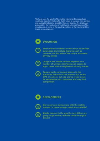 93Global Internet Report 2015
EVOLUTION
DEVELOPMENT
We have seen the growth of the mobile Internet and increased use
worldwide, based on the benefits that it brings to users as more services
and applications become available. Here, we examine five challenges
presented by the introduction of mobility and advanced features of the
smart device, in terms of the resulting evolution of the Internet and the
impact on development:
Smart devices enable services such as location
awareness and include features such as
cameras; the flip side of the coin is increased
privacy issues
Usage of the mobile Internet depends on a
number of wireless interfaces and access to
apps; these lead to heightened security issues
Apps provide convenient access to the
advanced features of the phone such as the
GPS or camera; but app stores create costs
for developers and customers and may limit
competition
More users are doing more with the mobile
Internet; is there enough spectrum available?
Mobile Internet is the way the next billion are
going to get online; will this close the digital
divide?
1
2
3
4
5
 