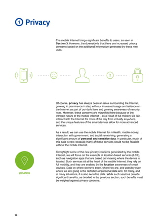 96
The mobile Internet brings significant benefits to users, as seen in
Section 3. However, the downside is that there are increased privacy
concerns based on the additional information generated by these new
uses.
LOCATION
Privacy
Of course, privacy has always been an issue surrounding the Internet,
growing in prominence in step with our increased usage and reliance on
the Internet as part of our daily lives and growing awareness of security
risks. However, these concerns are magnified here because of the
intrinsic nature of the mobile Internet – as a result of full mobility we can
interact with the Internet for more of the day from virtually anywhere,
and the unique features of the smart devices allow for more advanced
services.
As a result, we can use the mobile Internet for mHealth, mobile money,
interaction with government, and social networking, generating a
significant amount of personal and sensitive data. In particular, much of
this data is new, because many of these services would not be feasible
without the mobile Internet.
To highlight some of the new privacy concerns generated by the mobile
Internet, we will focus on the example of location-based services (LBS),
such as navigation apps that are based on knowing where the device is
located. Such services sit at the heart of the mobile Internet; they rely on
full mobility, and they are enabled by the location awareness of smart
devices. Data on where we have been, where we are, and possibly even
where we are going is the definition of personal data and, for many, and
in many situations, it is also sensitive data. While such services provide
significant benefits, as detailed in the previous section, such benefits must
be weighed against privacy concerns.
?
1
 