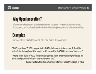ENGAGEMENT & INNOVATION
Why Open Innovation?
Generate ideas from a wide number of sources – internal and external.
Increase community diversity in the ideation phase to stimulate creativity.
Examples
Innocentive, P&G Connect, NetFlix Prize, Cisco iPrize
“P&G employs 7,500 people in its R&D division, but there are 1.5 million
scientists throughout the world with expertise in P&G’s areas of interest.”
"More than 50% of P&G innovation comes from external companies of all
sizes and from individual entrepreneurs too”
Larry Huston, Procter & Gamble’s former Vice President of R&D
16
 