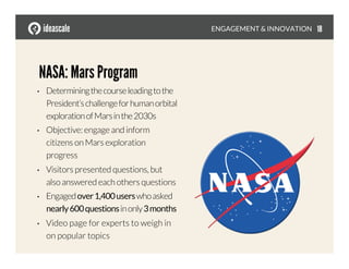•  Determiningthecourseleadingtothe
President’schallengeforhumanorbital
explorationofMarsinthe2030s
•  Objective: engage and inform
citizens on Mars exploration
progress
•  Visitors presented questions, but
also answered each others questions
•  Engagedover1,400userswhoasked
nearly600questionsinonly3months
•  Video page for experts to weigh in
on popular topics
ENGAGEMENT & INNOVATION
NASA: Mars Program
18
 
