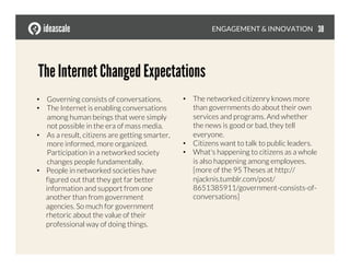 The Internet Changed Expectations
•  Governing consists of conversations. 
•  The Internet is enabling conversations
among human beings that were simply
not possible in the era of mass media. 
•  As a result, citizens are getting smarter,
more informed, more organized.
Participation in a networked society
changes people fundamentally. 
•  People in networked societies have
figured out that they get far better
information and support from one
another than from government
agencies. So much for government
rhetoric about the value of their
professional way of doing things. 
•  The networked citizenry knows more
than governments do about their own
services and programs. And whether
the news is good or bad, they tell
everyone. 
•  Citizens want to talk to public leaders. 
•  What's happening to citizens as a whole
is also happening among employees.
[more of the 95 Theses at http://
njacknis.tumblr.com/post/
8651385911/government-consists-of-
conversations]
ENGAGEMENT & INNOVATION
 38
 