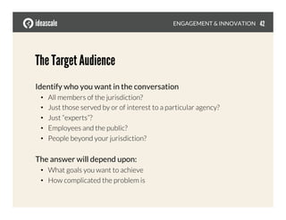 The Target Audience
Identify who you want in the conversation
•  All members of the jurisdiction?
•  Just those served by or of interest to a particular agency?
•  Just “experts”?
•  Employees and the public?
•  People beyond your jurisdiction?
The answer will depend upon: 
•  What goals you want to achieve
•  How complicated the problem is
ENGAGEMENT & INNOVATION
 42
 