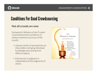 Conditions For Good Crowdsourcing
ENGAGEMENT & INNOVATION
Not all crowds are wise
Surowiecki's Wisdom of the Crowds
recommends these conditions to
achieve maximum accuracy of the
results:
•  A great variety of perspectives on
the problem, bringing individual
knowledge and coming from
different places
•  Each person's judgment is
independent of the judgments of
others
43
 