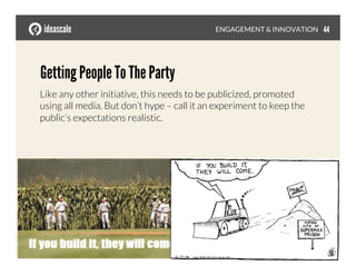 Getting People To The Party
Like any other initiative, this needs to be publicized, promoted
using all media. But don’t hype – call it an experiment to keep the
public’s expectations realistic.
ENGAGEMENT & INNOVATION
 44
 