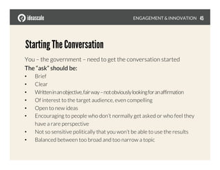 You – the government – need to get the conversation started
The “ask” should be:
•  Brief
•  Clear
•  Writteninanobjective,fairway–notobviouslylookingforanaffirmation
•  Of interest to the target audience, even compelling
•  Open to new ideas
•  Encouraging to people who don’t normally get asked or who feel they
have a rare perspective
•  Not so sensitive politically that you won’t be able to use the results
•  Balanced between too broad and too narrow a topic
Starting The Conversation
ENGAGEMENT & INNOVATION
 45
 