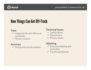 How Things Can Get Off-Track
Tone
•  Inappropriate and offensive
comments
•  Merely criticism
Accuracy
•  Gossip and misinformation
ENGAGEMENT & INNOVATION
Technical Issues
•  System down
•  Data breach
•  Privacy issues
Hijacking
•  Excessive lobbying and
promotion
•  Too few participants
47
 