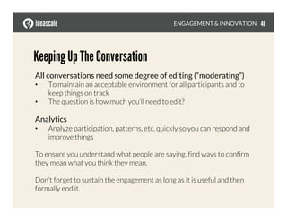 Keeping Up The Conversation
All conversations need some degree of editing (“moderating”) 
•  To maintain an acceptable environment for all participants and to
keep things on track
•  The question is how much you’ll need to edit? 
Analytics
•  Analyze participation, patterns, etc. quickly so you can respond and
improve things
To ensure you understand what people are saying, find ways to confirm
they mean what you think they mean.
Don’t forget to sustain the engagement as long as it is useful and then
formally end it.
ENGAGEMENT & INNOVATION
 48
 