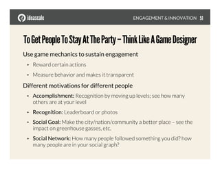 Use game mechanics to sustain engagement
•  Reward certain actions
•  Measure behavior and makes it transparent
Different motivations for different people
•  Accomplishment: Recognition by moving up levels; see how many
others are at your level
•  Recognition: Leaderboard or photos
•  Social Goal: Make the city/nation/community a better place – see the
impact on greenhouse gasses, etc.
•  Social Network: How many people followed something you did? how
many people are in your social graph? 
ToGetPeopleToStayAtTheParty–ThinkLikeAGameDesigner
ENGAGEMENT & INNOVATION
 51
 