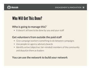 Who Will Get This Done?
Who is going to manage this?
•  It doesn’t all have to be done by you and your staff
Get volunteers from outside the paid staff
•  Give campaign workers something to do between campaigns
•  Use people on agency advisory boards
•  Identify active (objective, fair-minded) members of the community
and deputize them as leaders
You can use the network to build your network
ENGAGEMENT & INNOVATION
 54
 