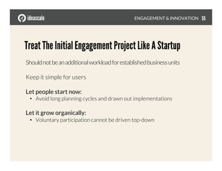 Shouldnotbeanadditionalworkloadforestablishedbusinessunits
Keep it simple for users
Let people start now:
•  Avoid long planning cycles and drawn out implementations
Let it grow organically:
•  Voluntary participation cannot be driven top-down
Treat The Initial Engagement Project Like A Startup
ENGAGEMENT & INNOVATION
 55
 