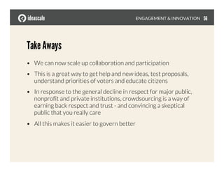 Take Aways
•  We can now scale up collaboration and participation
•  This is a great way to get help and new ideas, test proposals,
understand priorities of voters and educate citizens
•  In response to the general decline in respect for major public,
nonprofit and private institutions, crowdsourcing is a way of
earning back respect and trust - and convincing a skeptical
public that you really care
•  All this makes it easier to govern better
ENGAGEMENT & INNOVATION
 56
 