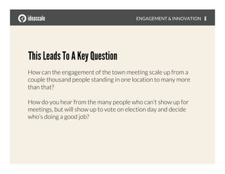 This Leads To A Key Question
How can the engagement of the town meeting scale up from a
couple thousand people standing in one location to many more
than that?
How do you hear from the many people who can’t show up for
meetings, but will show up to vote on election day and decide
who’s doing a good job?
ENGAGEMENT & INNOVATION
 6
 
