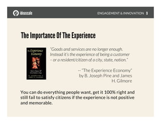 The Importance Of The Experience
“Goods and services are no longer enough.
Instead it’s the experience of being a customer
– or a resident/citizen of a city, state, nation.”

-- “The Experience Economy”
by B. Joseph Pine and James
H. Gilmore
You can do everything people want, get it 100% right and 
still fail to satisfy citizens if the experience is not positive 
and memorable.
ENGAGEMENT & INNOVATION
 9
 