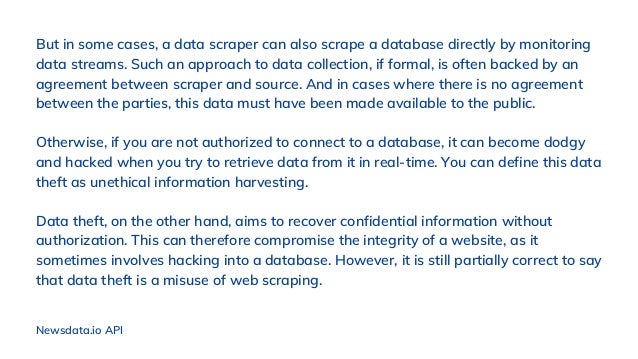 But in some cases, a data scraper can also scrape a database directly by monitoring
data streams. Such an approach to data collection, if formal, is often backed by an
agreement between scraper and source. And in cases where there is no agreement
between the parties, this data must have been made available to the public.
Otherwise, if you are not authorized to connect to a database, it can become dodgy
and hacked when you try to retrieve data from it in real-time. You can define this data
theft as unethical information harvesting.
Data theft, on the other hand, aims to recover confidential information without
authorization. This can therefore compromise the integrity of a website, as it
sometimes involves hacking into a database. However, it is still partially correct to say
that data theft is a misuse of web scraping.
Newsdata.io API
 