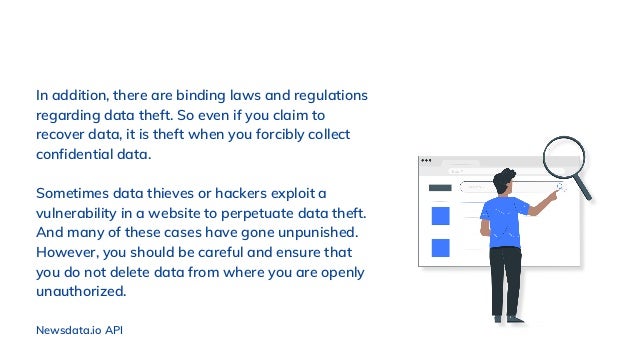 In addition, there are binding laws and regulations
regarding data theft. So even if you claim to
recover data, it is theft when you forcibly collect
confidential data.
Sometimes data thieves or hackers exploit a
vulnerability in a website to perpetuate data theft.
And many of these cases have gone unpunished.
However, you should be careful and ensure that
you do not delete data from where you are openly
unauthorized.
Newsdata.io API
 