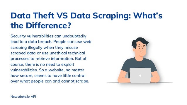 Security vulnerabilities can undoubtedly
lead to a data breach. People can use web
scraping illegally when they misuse
scraped data or use unethical technical
processes to retrieve information. But of
course, there is no need to exploit
vulnerabilities. So a website, no matter
how secure, seems to have little control
over what people can and cannot scrape.
Data Theft VS Data Scraping: What’s
the Difference?
Newsdata.io API
 