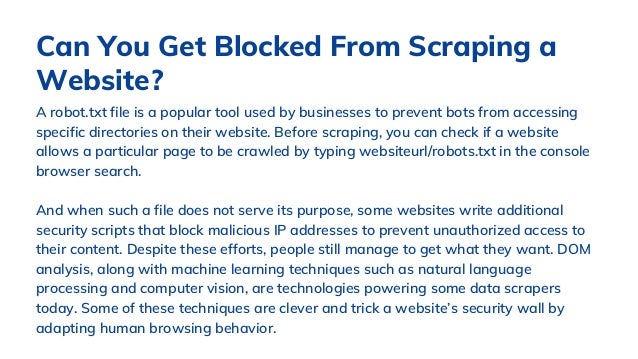 A robot.txt file is a popular tool used by businesses to prevent bots from accessing
specific directories on their website. Before scraping, you can check if a website
allows a particular page to be crawled by typing websiteurl/robots.txt in the console
browser search.
And when such a file does not serve its purpose, some websites write additional
security scripts that block malicious IP addresses to prevent unauthorized access to
their content. Despite these efforts, people still manage to get what they want. DOM
analysis, along with machine learning techniques such as natural language
processing and computer vision, are technologies powering some data scrapers
today. Some of these techniques are clever and trick a website’s security wall by
adapting human browsing behavior.
Can You Get Blocked From Scraping a
Website?
 
