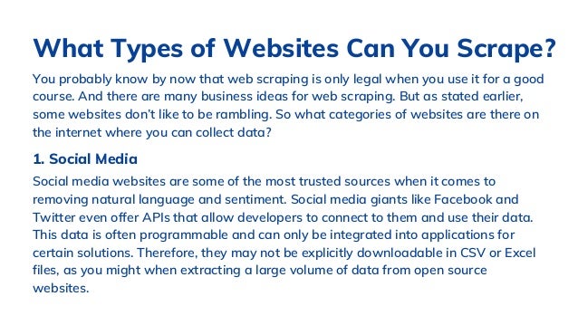 You probably know by now that web scraping is only legal when you use it for a good
course. And there are many business ideas for web scraping. But as stated earlier,
some websites don’t like to be rambling. So what categories of websites are there on
the internet where you can collect data?
What Types of Websites Can You Scrape?
1. Social Media
Social media websites are some of the most trusted sources when it comes to
removing natural language and sentiment. Social media giants like Facebook and
Twitter even offer APIs that allow developers to connect to them and use their data.
This data is often programmable and can only be integrated into applications for
certain solutions. Therefore, they may not be explicitly downloadable in CSV or Excel
files, as you might when extracting a large volume of data from open source
websites.
 