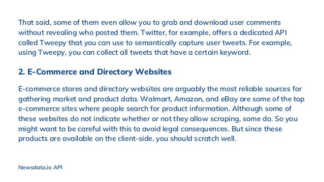 That said, some of them even allow you to grab and download user comments
without revealing who posted them. Twitter, for example, offers a dedicated API
called Tweepy that you can use to semantically capture user tweets. For example,
using Tweepy, you can collect all tweets that have a certain keyword.
2. E-Commerce and Directory Websites
E-commerce stores and directory websites are arguably the most reliable sources for
gathering market and product data. Walmart, Amazon, and eBay are some of the top
e-commerce sites where people search for product information. Although some of
these websites do not indicate whether or not they allow scraping, some do. So you
might want to be careful with this to avoid legal consequences. But since these
products are available on the client-side, you should scratch well.
Newsdata.io API
 