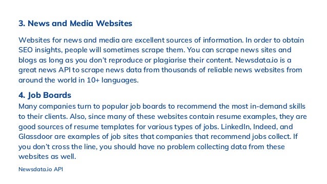 3. News and Media Websites
Websites for news and media are excellent sources of information. In order to obtain
SEO insights, people will sometimes scrape them. You can scrape news sites and
blogs as long as you don’t reproduce or plagiarise their content. Newsdata.io is a
great news API to scrape news data from thousands of reliable news websites from
around the world in 10+ languages.
Newsdata.io API
4. Job Boards
Many companies turn to popular job boards to recommend the most in-demand skills
to their clients. Also, since many of these websites contain resume examples, they are
good sources of resume templates for various types of jobs. LinkedIn, Indeed, and
Glassdoor are examples of job sites that companies that recommend jobs collect. If
you don’t cross the line, you should have no problem collecting data from these
websites as well.
 