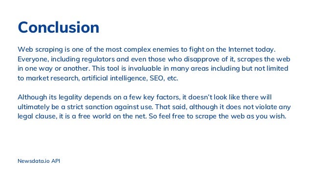 Conclusion
Web scraping is one of the most complex enemies to fight on the Internet today.
Everyone, including regulators and even those who disapprove of it, scrapes the web
in one way or another. This tool is invaluable in many areas including but not limited
to market research, artificial intelligence, SEO, etc.
Although its legality depends on a few key factors, it doesn’t look like there will
ultimately be a strict sanction against use. That said, although it does not violate any
legal clause, it is a free world on the net. So feel free to scrape the web as you wish.
Newsdata.io API
 