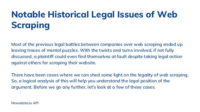 Most of the previous legal battles between companies over web scraping ended up
leaving traces of mental puzzles. With the twists and turns involved, if not fully
discussed, a plaintiff could even find themselves at fault despite taking legal action
against others for scraping their website.
There have been cases where we can shed some light on the legality of web scraping.
So, a logical analysis of this will help you understand the legal position of the
argument. Before we go any further, let’s look at a few of these cases.
Notable Historical Legal Issues of Web
Scraping
Newsdata.io API
 