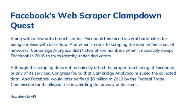 Along with a few data breach stories, Facebook has faced several backlashes for
being careless with user data. And when it came to scraping the web on these social
networks, Cambridge Analytica didn’t stop at low numbers when it massively swept
Facebook in 2016 to try to identify undecided voters.
Although the scraping does not technically affect the proper functioning of Facebook
or any of its services, Congress found that Cambridge Analytica misused the collected
data. And Facebook would later be fined $5 billion in 2019 by the Federal Trade
Commission for its alleged role in violating the privacy of its users.
Facebook’s Web Scraper Clampdown
Quest
Newsdata.io API
 
