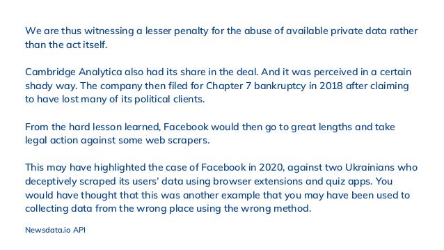 We are thus witnessing a lesser penalty for the abuse of available private data rather
than the act itself.
Cambridge Analytica also had its share in the deal. And it was perceived in a certain
shady way. The company then filed for Chapter 7 bankruptcy in 2018 after claiming
to have lost many of its political clients.
From the hard lesson learned, Facebook would then go to great lengths and take
legal action against some web scrapers.
This may have highlighted the case of Facebook in 2020, against two Ukrainians who
deceptively scraped its users’ data using browser extensions and quiz apps. You
would have thought that this was another example that you may have been used to
collecting data from the wrong place using the wrong method.
Newsdata.io API
 