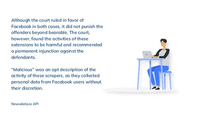 Although the court ruled in favor of
Facebook in both cases, it did not punish the
offenders beyond bearable. The court,
however, found the activities of these
extensions to be harmful and recommended
a permanent injunction against the
defendants.
“Malicious” was an apt description of the
activity of these scrapers, as they collected
personal data from Facebook users without
their discretion.
Newsdata.io API
 